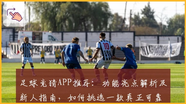 足球竞猜APP推荐：功能亮点解析及新人指南，如何挑选一款真正可靠的应用