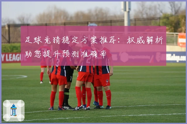足球竞猜稳定方案推荐:权威解析助您提升预测准确率