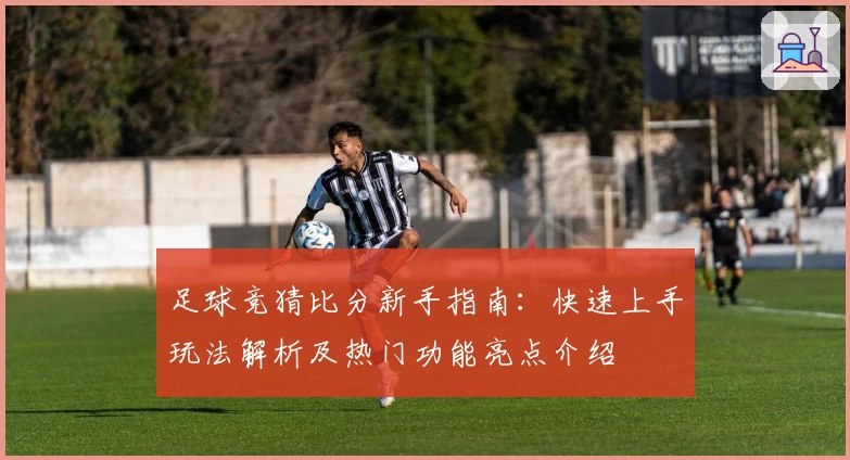 足球竞猜比分新手指南：快速上手玩法解析及热门功能亮点介绍