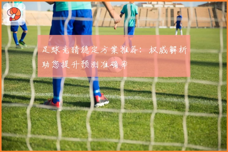 足球竞猜稳定方案推荐：权威解析助您提升预测准确率