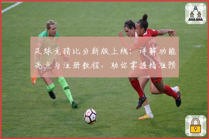 足球竞猜比分新版上线：详解功能亮点与注册教程，助你掌握精准预测诀窍
