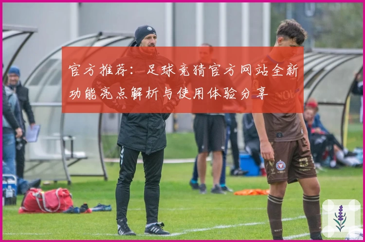 官方推荐：足球竞猜官方网站全新功能亮点解析与使用体验分享