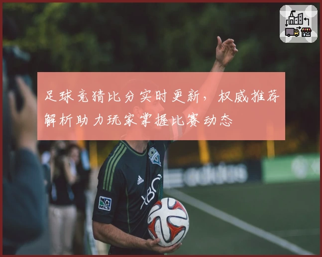 足球竞猜比分实时更新，权威推荐解析助力玩家掌握比赛动态
